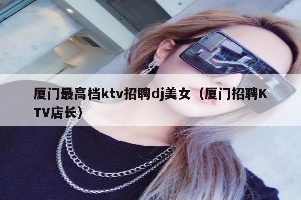 厦门最高档ktv招聘dj美女（厦门招聘KTV店长）