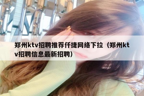 郑州ktv招聘推荐仟捷网络下拉（郑州ktv招聘信息最新招聘）