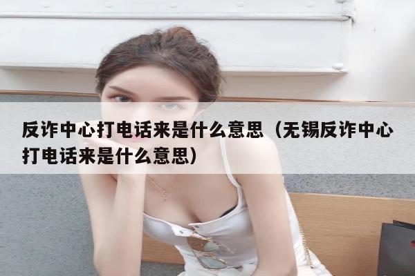 反诈中心打电话来是什么意思（无锡反诈中心打电话来是什么意思）