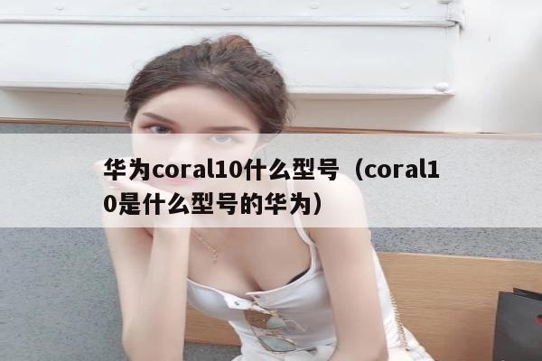 华为coral10什么型号（coral10是什么型号的华为）