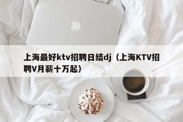 上海最好ktv招聘日结dj（上海KTV招聘V月薪十万起）