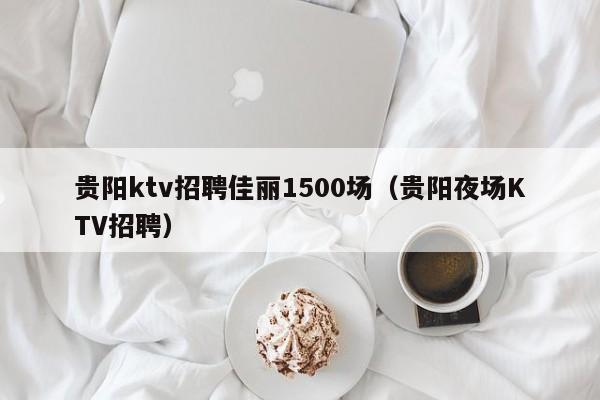 贵阳ktv招聘佳丽1500场（贵阳夜场KTV招聘）