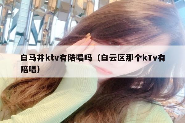 白马井ktv有陪唱吗（白云区那个kTv有陪唱）